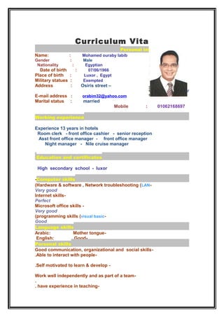 Curriculum Vita
Personal information
Name: : Mohamed ouraby labib
Gender : Male
Nationality : Egyptian
Date of birth : 07/06/1966
Place of birth : Luxor , Egypt
Military statues : Exempted
Address : Osiris street –
Luxor
E-mail address : orabim32@yahoo.com
Marital status : married
Mobile : 01062168697
Working experience
Experience 13 years in hotels
Room clerk - front office cashier - senior reception
Asst front office manager - front office manager
Night manager - Nile cruise manager
Education and certificates-
High secondary school - luxor
Computer skills-
-Hardware & software , Network troubleshooting (LAN(
Very good
-Internet skills
Perfect
-Microsoft office skills
Very good
-programming skills (visual basic(
Good
Language skills
-Arabic: Mother tongue
-English: Good
Personal skills
-Good communication, organizational and social skills
-Able to interact with people.
-Self motivated to learn & develop.
-Work well independently and as part of a team
.
-have experience in teaching.
 