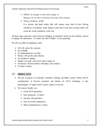 SRCOE
Android Application Based Food Ordering System for Restaurant
130360116004,130360116005,130360116014,130360116017 2
 Difficult for manager to track what is going on.
Manager will not able to track down the order of the customer.
 Wrong calculations of bills.
It is obvious that hand written bills will conduct some kind of error. During
calculation or sometime waiter forgets to note down some item on paper which will
create the wrong calculation at the end.
All these issues and more can be solved by bringing in automated system (in the ordering system)
to manage the information. To reduce this kind of failure we are proposing
We will use tablet for displaying menu.
 GUI will attract the customer.
 Eco-Friendly.
 No misinterpretation in order.
 Waiters will get the order directly.
 No calculation mistake.
 Manger can easily track down what is going on.
 Transaction between kitchen and dining room reduces.
 No paper wastage.
1.3 OBJECTIVE
 The aim of project is to automate restaurant ordering and billing system. Orders will be
communicated in between restaurant and kitchen via Wi-Fi technology so that
disadvantages of “paper based” system could be overcome.
 The various benefits are:-
 Faster KOTs generation.
 Easy transaction of orders.
 Accurate bill generation.
 Ease of records maintenance.
 Better synchronization of data.
 