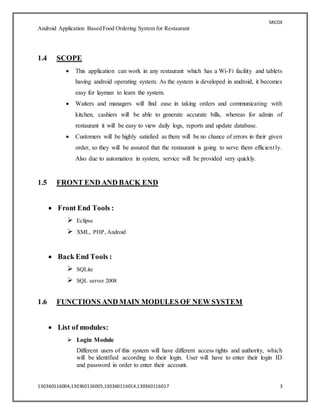 SRCOE
Android Application Based Food Ordering System for Restaurant
130360116004,130360116005,130360116014,130360116017 3
1.4 SCOPE
 This application can work in any restaurant which has a Wi-Fi facility and tablets
having android operating system. As the system is developed in android, it becomes
easy for layman to learn the system.
 Waiters and managers will find ease in taking orders and communicating with
kitchen, cashiers will be able to generate accurate bills, whereas for admin of
restaurant it will be easy to view daily logs, reports and update database.
 Customers will be highly satisfied as there will be no chance of errors in their given
order, so they will be assured that the restaurant is going to serve them efficiently.
Also due to automation in system, service will be provided very quickly.
1.5 FRONT END AND BACK END
 Front End Tools :
 Eclipse
 XML, PHP, Android
 Back End Tools :
 SQLite
 SQL server 2008
1.6 FUNCTIONS AND MAIN MODULES OF NEW SYSTEM
 List of modules:
 Login Module
Different users of this system will have different access rights and authority, which
will be identified according to their login. User will have to enter their login ID
and password in order to enter their account.
 