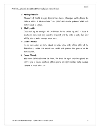 SRCOE
Android Application Based Food Ordering System for Restaurant
130360116004,130360116005,130360116014,130360116017 4
 Manager Module
Manager will be able to select from various choices of cuisines and food items for
different tables. A Kitchen Order Ticket (KOT) will then be generated which will
be forwarded to kitchen.
 Chef Module
Order sent by the manager will be handled in the kitchen by chef. If stock is
insufficient (any food item cannot be prepared) or if the order is ready, then chef
will be able to notify manager about same.
 Cashier Module
On no more orders are to be placed on table, whole order of that table will be
forwarded to cashier. It’s obvious that cashier will generate final print of bill for
that customer.
 Admin Module
The owner of the restaurant, or admin, will have full rights over the system. He
will be able to modify database, add or remove any staff member, make required
changes in menu items, etc.
 