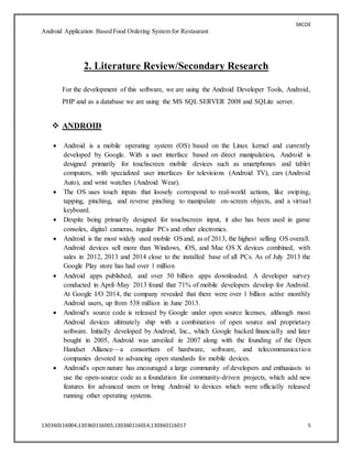 SRCOE
Android Application Based Food Ordering System for Restaurant
130360116004,130360116005,130360116014,130360116017 5
2. Literature Review/Secondary Research
For the development of this software, we are using the Android Developer Tools, Android,
PHP and as a database we are using the MS SQL SERVER 2008 and SQLite server.
 ANDROID
 Android is a mobile operating system (OS) based on the Linux kernel and currently
developed by Google. With a user interface based on direct manipulation, Android is
designed primarily for touchscreen mobile devices such as smartphones and tablet
computers, with specialized user interfaces for televisions (Android TV), cars (Android
Auto), and wrist watches (Android Wear).
 The OS uses touch inputs that loosely correspond to real-world actions, like swiping,
tapping, pinching, and reverse pinching to manipulate on-screen objects, and a virtual
keyboard.
 Despite being primarily designed for touchscreen input, it also has been used in game
consoles, digital cameras, regular PCs and other electronics.
 Android is the most widely used mobile OSand, as of 2013, the highest selling OS overall.
Android devices sell more than Windows, iOS, and Mac OS X devices combined, with
sales in 2012, 2013 and 2014 close to the installed base of all PCs. As of July 2013 the
Google Play store has had over 1 million
 Android apps published, and over 50 billion apps downloaded. A developer survey
conducted in April–May 2013 found that 71% of mobile developers develop for Android.
At Google I/O 2014, the company revealed that there were over 1 billion active monthly
Android users, up from 538 million in June 2013.
 Android's source code is released by Google under open source licenses, although most
Android devices ultimately ship with a combination of open source and proprietary
software. Initially developed by Android, Inc., which Google backed financially and later
bought in 2005, Android was unveiled in 2007 along with the founding of the Open
Handset Alliance—a consortium of hardware, software, and telecommunication
companies devoted to advancing open standards for mobile devices.
 Android's open nature has encouraged a large community of developers and enthusiasts to
use the open-source code as a foundation for community-driven projects, which add new
features for advanced users or bring Android to devices which were officially released
running other operating systems.
 