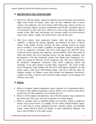 SRCOE
Android Application Based Food Ordering System for Restaurant
130360116004,130360116005,130360116014,130360116017 6
 MICRO SOFT SQL SERVER 2008
 SQL Server 2008 also includes support for structured and semi-structured data, including
digital media formats for pictures, audio, video and other multimedia data. In current
versions, such multimedia data can be stored as blobs (binary large objects), but they are
generic bit streams. Intrinsic awareness of multimedia data will allow specialized functions
to be performed on them. SQL Server 2008 can be a data storage backend for different
varieties of data: XML, email, time/calendar, file, document, spatial, etc as well as perform
search, query, analysis, sharing, and synchronization across all data types.
 SQL Server includes better compression features, which also helps in improving
scalability. It enhanced the indexing algorithms and introduced the notion of filtered
indexes. It also includes Resource Governor that allows reserving resources for certain
users or workflows. It also includes capabilities for transparent encryption of data (TDE)
as well as compression of backups. SQL Server 2008 supports the ADO.NET Entity
Framework and the reporting tools, replication, and data definition will be built around the
Entity Data Model. SQL Server Reporting Services will gain charting capabilities from
the integration of the data visualization products from Dundas Data Visualization, Inc.,
which was acquired by Microsoft. On the management side, SQL Server 2008 includes
the Declarative Management Framework which allows configuring policies and
constraints, on the entire database or certain tables, declaratively. The version of SQL
Server Management Studio included with SQL Server 2008 supports intelligence for SQL
queries against a SQL Server 2008 Database Engine. SQL Server 2008 also makes the
databases available via Windows power shell providers and management functionality
available as Camlets, so that the server and all the running instances can be managed from
Windows power shell.
 SQLite
 SQLite is a relational database management system contained in a C programming library.
In contrast to other database management systems, SQLite is not a separate process that is
accessed from the client application, but an integral part of it.
 SQLite is ACID-compliant and implements most of the SQLstandard, using a dynamically
and weakly typed SQL syntax that does not guarantee the domain integrity.
 SQLite is a popular choice as embedded database for local/client storage in application
software such as web browsers. It is arguably the most widely deployed database engine,
as it is used today by several widespread browsers, operating systems, and embedded
systems, among others.[5] SQLite has bindings to many programming languages. The
source code for SQLite is in the public domain
 