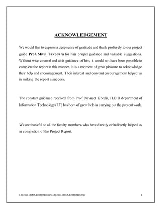 130360116004,130360116005,130360116014,130360116017 1
ACKNOWLEDGEMENT
We would like to express a deep sense ofgratitude and thank profusely to ourproject
guide Prof. Mitul Takodara for him proper guidance and valuable suggestions.
Without wise counsel and able guidance of him, it would not have been possible to
complete the report in this manner. It is a moment of great pleasure to acknowledge
their help and encouragement. Their interest and constant encouragement helped us
in making the report a success.
The constant guidance received from Prof. Navneet Ghedia, H.O.D department of
Information Technology(I.T) has been ofgreat help in carrying outthe presentwork.
We are thankful to all the faculty members who have directly or indirectly helped us
in completion of the Project Report.
 