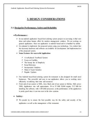 SRCOE
Android Application Based Food Ordering System for Restaurant
130360116004,130360116005,130360116014,130360116017 13
3. DESIGN CONSIDERATIONS
3.1:Designfor Performance, Safetyand Reliability
 Performance :
 In our android application based food ordering system project we are trying to find new
ideas and reduce human effort for modern management solution. We are working on
general application. Here our application is android based and it is handled by admin.
 It is planned to implement the proposed system using java technology. It is evident that
the necessary hardware and software are available for development and implementation
of the proposed system.
 Some Features for successful Application:
 A well-placed Feedback System
 Focus on Usability
 The beauty lies in Simplicity
 Keep Relevancy
 Incorporated Analytics
 Make it Touch Sensitive
 Regular Updates
 Our Android based food ordering system for restaurant is also designed for small sized
businesses. This powerful and easy to use application allows you to working more
efficiently on utilizing their time and resources.
 Front end of our system is XML, Java. Back end of our system is SQLite, SQL server
2008. Application size will approximate 30 to 35 MB. RAM require 512 MB for
installing the software, with 1.00 GHZ processor, so the performance of the application
is pretty good since it can run even in the slow systems.
 Safety:
 We people try to ensure the best possible way for the safety and security of the
application as well as the management of the restaurant.
 