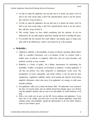 SRCOE
Android Application Based Food Ordering System for Restaurant
130360116004,130360116005,130360116014,130360116017 14
 For that we made the application the way that once it is started, the system won’t be
able to any work except using it and if the customer/admin needs to use the system,
they will have to log out from it.
 For that we made the application the way that once it is started, the system won’t be
able to any work except using it and if the customer/admin needs to use the system,
they will have to log out from it.
 This security feature we have added considering that the customer do not use
tablet/system for any other purpose apart from ordering the food or deciding the menu.
 It is possible that the customer like small children start playing game or doing some
other stuff in the tablet/system which is not desired by us or the restaurant.
 Reliability :
 Application reliability is the probability of a piece of software operating without failure
while in a specified environment over a set duration of time. In a perfect world, a
reliable piece of software is completely defect free, does not create downtime, and
performs correctly in every scenario.
 Reliability is a factor of quality, but a distinct measurement for determining the
probability of failure as programs are developed or enhanced. A robust application is
one that can perform even when unexpected or unanticipated events occur. The
development of secure, dependable, and robust software is the end goal for most
organizations. Application reliability metrics aid in meeting this objective by providing
insightful information about what areas of an application are causing or could cause
potential problems.
 Our application offers you to reduce the human effort. We understand every restaurant
has their own special needs, and our android based food ordering app is very flexible
with full graphical interface that are easy to use and suitable for small businesses of all
kind.
 With a very small cost we give you the full Access database and application. If you
know how to use mobile, you know how to use this android application based food
ordering system and potentially expand the functionalities to fit your future business
needs as your business grows.
 