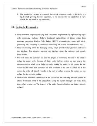 SRCOE
Android Application Based Food Ordering System for Restaurant
130360116004,130360116005,130360116014,130360116017 15
 This application can also be expanded for multiple restaurant easily. It fits nicely to a
big & small growing business operation, so we can say that our application is very
reliable for any small or big restaurants.
3.2: Designfor Ergonomics
 Every restaurant targets to satisfying their ‘customers’ requirements by implementing rapid
order processing methods. Today’s traditional methodology of taking orders from
customer, generating Kitchen Order Tickets (KOTs), communicating orders with chefs,
generating bills, recording all orders and maintaining all records are cumbersome tasks.
 Here we are using tablet for displaying menu, which provide better graphical and touch
user interface. This attractive graphical user interface attract the customers and provide
better service.
 GUI will attract the customer and also this project is ecofriendly because of the tablet it
reduce the paper work. Because of digital order tacking system we can remove the
misinterpretation which occur during the order tacking by waiter. In old system first the
waiter tack the order from customer and then it transfer to the chef at kitchen but in this
system the order will directly transfer to the chef at kitchen so using this system we can
reduce the time of order tacking.
 In old system sometimes errors occur in bill calculation but after using this new system no
chance to mistake occur in bill calculation. Using this system manager can easily track
down what is going on. The journey of the waiter between kitchen and dining room is
reduced.
 