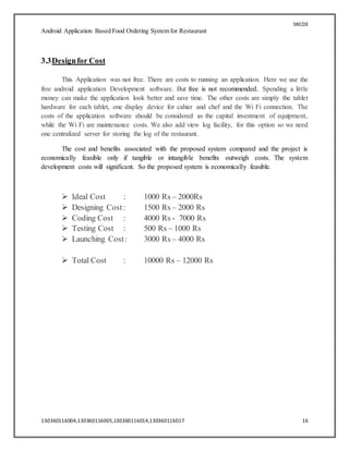 SRCOE
Android Application Based Food Ordering System for Restaurant
130360116004,130360116005,130360116014,130360116017 16
3.3Designfor Cost
This Application was not free. There are costs to running an application. Here we use the
free android application Development software. But free is not recommended. Spending a little
money can make the application look better and save time. The other costs are simply the tablet
hardware for each tablet, one display device for cahier and chef and the Wi Fi connection. The
costs of the application software should be considered as the capital investment of equipment,
while the Wi Fi are maintenance costs. We also add view log facility, for this option so we need
one centralized server for storing the log of the restaurant.
The cost and benefits associated with the proposed system compared and the project is
economically feasible only if tangible or intangible benefits outweigh costs. The system
development costs will significant. So the proposed system is economically feasible.
 Ideal Cost : 1000 Rs – 2000Rs
 Designing Cost: 1500 Rs – 2000 Rs
 Coding Cost : 4000 Rs - 7000 Rs
 Testing Cost : 500 Rs – 1000 Rs
 Launching Cost: 3000 Rs – 4000 Rs
 Total Cost : 10000 Rs – 12000 Rs
 