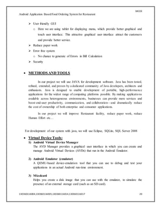 SRCOE
Android Application Based Food Ordering System for Restaurant
130360116004,130360116005,130360116014,130360116017 20
 User friendly GUI
o Here we are using tablet for displaying menu, which provide better graphical and
touch user interface. This attractive graphical user interface attract the customers
and provide better service.
 Reduce paper work
 Error free system
o No chance to generate of Errors in Bill Calculation
 Security
 METHODS AND TOOLS
In our project we will use JAVA for development software. Java has been tested,
refined, extended, and proven by a dedicated community of Java developers, architects and
enthusiasts. Java is designed to enable development of portable, high-performance
applications for the widest range of computing platforms possible. By making applications
available across heterogeneous environments, businesses can provide more services and
boost end-user productivity, communication, and collaboration—and dramatically reduce
the cost of ownership of both enterprise and consumer applications.
In our project we will improve Restaurant facility, reduce paper work, reduce
Human Effort etc…
For development of our system with java, we will use Eclipse, SQLite, SQL Server 2008
 Virtual Device Tools:
1) Android Virtual Device Manager
The AVD Manager provides a graphical user interface in which you can create and
manage Android Virtual Devices (AVDs) that run in the Android Emulator.
2) Android Emulator (emulator)
A QEMU-based device-emulation tool that you can use to debug and test your
applications in an actual Android run-time environment.
3) Mksdcard
Helps you create a disk image that you can use with the emulator, to simulate the
presence of an external storage card (such as an SD card).
 