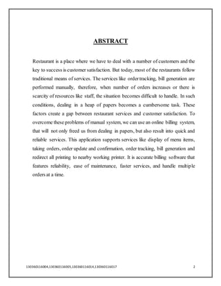 130360116004,130360116005,130360116014,130360116017 2
ABSTRACT
Restaurant is a place where we have to deal with a number of customers and the
key to success is customer satisfaction. But today, most of the restaurants follow
traditional means of services. The services like ordertracking, bill generation are
performed manually, therefore, when number of orders increases or there is
scarcity of resources like staff, the situation becomes difficult to handle. In such
conditions, dealing in a heap of papers becomes a cumbersome task. These
factors create a gap between restaurant services and customer satisfaction. To
overcome these problems of manual system, we can use an online billing system,
that will not only freed us from dealing in papers, but also result into quick and
reliable services. This application supports services like display of menu items,
taking orders, order update and confirmation, order tracking, bill generation and
redirect all printing to nearby working printer. It is accurate billing software that
features reliability, ease of maintenance, faster services, and handle multiple
orders at a time.
 