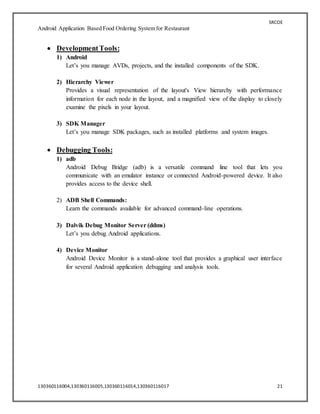 SRCOE
Android Application Based Food Ordering System for Restaurant
130360116004,130360116005,130360116014,130360116017 21
 DevelopmentTools:
1) Android
Let’s you manage AVDs, projects, and the installed components of the SDK.
2) Hierarchy Viewer
Provides a visual representation of the layout's View hierarchy with performance
information for each node in the layout, and a magnified view of the display to closely
examine the pixels in your layout.
3) SDK Manager
Let’s you manage SDK packages, such as installed platforms and system images.
 Debugging Tools:
1) adb
Android Debug Bridge (adb) is a versatile command line tool that lets you
communicate with an emulator instance or connected Android-powered device. It also
provides access to the device shell.
2) ADB Shell Commands:
Learn the commands available for advanced command-line operations.
3) Dalvik Debug Monitor Server (ddms)
Let’s you debug Android applications.
4) Device Monitor
Android Device Monitor is a stand-alone tool that provides a graphical user interface
for several Android application debugging and analysis tools.
 