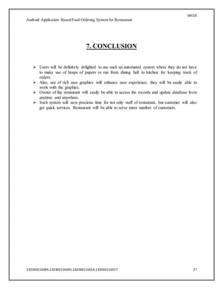 SRCOE
Android Application Based Food Ordering System for Restaurant
130360116004,130360116005,130360116014,130360116017 27
7. CONCLUSION
 Users will be definitely delighted to use such an automated system where they do not have
to make use of heaps of papers or run from dining hall to kitchen for keeping track of
orders.
 Also, use of rich user graphics will enhance user experience; they will be easily able to
work with the graphics.
 Owner of the restaurant will easily be able to access the records and update database from
anytime and anywhere.
 Such system will save precious time for not only staff of restaurant, but customer will also
get quick services. Restaurant will be able to serve more number of customers.
 