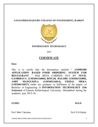130360116004,130360116005,130360116014,130360116017 3
SANJAYBHAI RAJGURU COLLEGE OF ENGINEERING, RAJKOT
INFORMATION TECHNOLOGY
2015
CERTIFICATE
Date:
This is to certify that the dissertation entitled “ ANDROID
APPLICATION BASED FOOD ORDERING SYSTEM FOR
RESTAURANT ” HAS BEEN CARRIED OUT BY NEVIL
GAMBHAVA (130360116004), RONAK HALORI (130360116005),
AMIT MANGUKIYA (130360116014), VISHAL MEKA
(130360116017), under my guidance in fulfilment of the degree of
Bachelor of Engineering in INFORMATION TECHNOLOGY (5th
Semester) of Gujarat Technological University, Ahmedabad during the
academic year 2015-16.
GUIDE: H.O.D
Prof. Mitul Takodara Prof. N S Ghedia
 