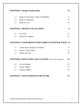 130360116004,130360116005,130360116014,130360116017 8
CHAPTER 3: DesignConsiderations 13
3.1 Design for Performance, Safety and Reliability 13
3.2 Design for Ergonomics 15
3.3 Design for Cost 16
CHAPTER 4: DESIGN CALCULATION 17
4.1 Cost Chart 17
4.2 System Flow Diagram 18
CHAPTER 5: COMPARISON WITHCURRENT SYSTEM & TOOLS 19
5.1 Current System Weakness & Problems 19
5.2 Features of New System 19
5.3 Method and Tools 20
CHAPTER 6: SIMULATION AND ANALYSIS (SOFTWARE MODELING) 22
6.1 Use case Diagram 22
6.2 Activity Diagram 23
6.3 Sequence Diagram 26
CHAPTER 7: CONCLUSION/FUTURE SCOPE 27
 