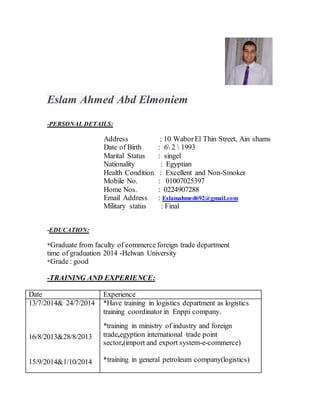 Eslam Ahmed Abd Elmoniem
-PERSONAL DETAILS:
Address : 10 WaborEl Thin Street, Ain shams
Date of Birth : 6 2  1993
Marital Status : singel
Nationality : Egyptian
Health Condition : Excellent and Non-Smoker
Mobile No. : 01007025397
Home Nos. : 0224907288
Email Address : Eslamahmed692@gmail.com
Military status : Final
-EDUCATION:
*Graduate from faculty of commerce foreign trade department
time of graduation 2014 -Helwan University
*Grade : good
-TRAINING AND EXPERIENCE:
Date Experience
13/7/2014& 24/7/2014
16/8/2013&28/8/2013
15/9/2014&1/10/2014
*Have training in logistics department as logistics
training coordinator in Enppi company.
*training in ministry of industry and foreign
trade,egyption international trade point
sector,(import and export system-e-commerce)
*training in general petroleum company(logistics)
 