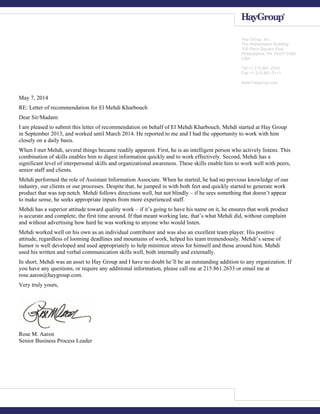 May 7, 2014
RE: Letter of recommendation for El Mehdi Kharbouch
Dear Sir/Madam:
I am pleased to submit this letter of recommendation on behalf of El Mehdi Kharbouch. Mehdi started at Hay Group
in September 2013, and worked until March 2014. He reported to me and I had the opportunity to work with him
closely on a daily basis.
When I met Mehdi, several things became readily apparent. First, he is an intelligent person who actively listens. This
combination of skills enables him to digest information quickly and to work effectively. Second, Mehdi has a
significant level of interpersonal skills and organizational awareness. These skills enable him to work well with peers,
senior staff and clients.
Mehdi performed the role of Assistant Information Associate. When he started, he had no previous knowledge of our
industry, our clients or our processes. Despite that, he jumped in with both feet and quickly started to generate work
product that was top notch. Mehdi follows directions well, but not blindly – if he sees something that doesn’t appear
to make sense, he seeks appropriate inputs from more experienced staff.
Mehdi has a superior attitude toward quality work – if it’s going to have his name on it, he ensures that work product
is accurate and complete, the first time around. If that meant working late, that’s what Mehdi did, without complaint
and without advertising how hard he was working to anyone who would listen.
Mehdi worked well on his own as an individual contributor and was also an excellent team player. His positive
attitude, regardless of looming deadlines and mountains of work, helped his team tremendously. Mehdi’s sense of
humor is well developed and used appropriately to help minimize stress for himself and those around him. Mehdi
used his written and verbal communication skills well, both internally and externally.
In short, Mehdi was an asset to Hay Group and I have no doubt he’ll be an outstanding addition to any organization. If
you have any questions, or require any additional information, please call me at 215.861.2633 or email me at
rose.aaron@haygroup.com.
Very truly yours,
Rose M. Aaron
Senior Business Process Leader
Hay Group, Inc.
The Wanamaker Building
100 Penn Square East
Philadelphia, PA 19107-3388
USA
Tel +1.215.861.2000
Fax +1.215.861.2111
www.haygroup.com
 