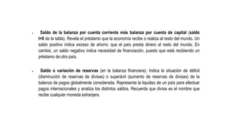  Saldo de la balanza por cuenta corriente más balanza por cuenta de capital (saldo
I+II de la tabla). Revela el préstamo que la economía recibe o realiza al resto del mundo. Un
saldo positivo indica exceso de ahorro: que el país presta dinero al resto del mundo. En
cambio, un saldo negativo indica necesidad de financiación, puesto que está recibiendo un
préstamo de otro país.
 Saldo o variación de reservas (en la balanza financiera). Indica la situación de déficit
(disminución de reservas de divisas) o superávit (aumento de reservas de divisas) de la
balanza de pagos globalmente considerada. Representa la liquidez de un país para efectuar
pagos internacionales y analiza los distintos saldos. Recuerda que divisa es el nombre que
recibe cualquier moneda extranjera.
 