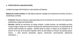 A. ESTRUCTURA DE LA BALNZA DE PAGOS
La balanza de pagos está formada por cuatro grandes sub-balanzas:
Balanza por cuenta corriente. En esta balanza aparecen recogidas las transacciones de bienes, servicios y
transferencias corrientes.
 Comercial. Recoge los ingresos y pagos generados por los movimientos de mercancías. Son ingresos las
exportaciones y pagos las importaciones.
 Servicios. Además de mercancías, los países compran y venden servicios. Las actividades que lleva
consigo el pago a cambio de un servicio constituyen las importaciones de servicios. Las exportaciones de
servicios están formadas por cualquier actividad donde se recibe un ingreso por la prestación de un
servicio. En el caso de la economía española, dentro de esta balanza se incluyen dos grandes grupos:
turismo y otros servicios (transportes, seguros, construcción, comunicaciones, aplicaciones
informáticas,…)
 