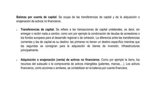 Balanza por cuenta de capital. Se ocupa de las transferencias de capital y de la adquisición o
enajenación de activos no financieros.
 Transferencias de capital. Se refiere a las transacciones de capital unilaterales, es decir, sin
entregar o recibir nada a cambio, como son por ejemplo la condonación de deudas de acreedores o
los fondos europeos para el desarrollo regional o de cohesión. La diferencia entre las transferencias
corrientes y las de capital es su destino: las primeras no tienen un destino específico mientras que
las segundas se consignan para la adquisición de bienes de inversión, infraestructuras
principalmente.
 Adquisición o enajenación (venta) de activos no financieros. Como por ejemplo la tierra, los
recursos del subsuelo o la compraventa de activos intangibles (patentes, marcas,…). Los activos
financieros, como acciones o similares, se contabilizan en la balanza por cuenta financiera.
 