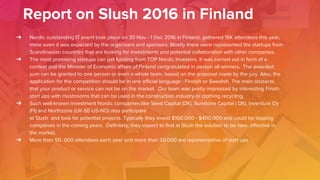 Report on Slush 2016 in Finland
➔ Nordic outstanding IT event took place on 30 Nov - 1 Dec 2016 in Finland, gathered 15K attendees this year,
more even it was expected by the organizers and sponsors. Mostly there were represented the startups from
Scandinavian countries that are looking for investments and potential collaboration with other companies.
➔ The most promising startups can get funding from TOP Nordic Investors. It was carried out in form of a
contest and the Minister of Economic affairs of Finland congratulated in person all winners. The awarded
sum can be granted to one person or even a whole team, based on the proposal made by the jury. Also, the
application for the competition should be in one official language : Finnish or Swedish. The main obstacle,
that your product or service can not be on the market. Our team was pretty impressed by interesting Finish
start ups with mushrooms that can be used in the construction industry or clothing recycling.
➔ Such well-known investment Nordic companies like Seed Capital (DK), Sunstone Capital ( DK), Inventure Oy
(FI) and Northzone (UK-SE-US-NO) also participate
at Slush and look for potential projects. Typically they invest $100.000 - $400.000 and could be topping
companies in the coming years. Definitely, they expect to find at Slush the solution to be new, effective in
the market.
➔ More than 50. 000 attendees each year and more than 20.000 are representative of start ups
 