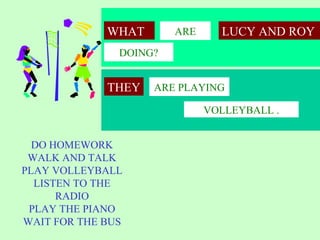 WHAT       ARE     LUCY AND ROY
               DOING?


             THEY   ARE PLAYING

                              VOLLEYBALL .


  DO HOMEWORK
 WALK AND TALK
PLAY VOLLEYBALL
  LISTEN TO THE
      RADIO
 PLAY THE PIANO
WAIT FOR THE BUS
 
