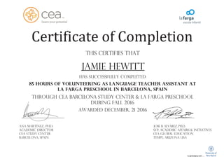 Certificate of Completion
This certifies that
JAMIE HEWITT
has successfully completed
85 hours of volunteering as language teacher assistant AT
La farga preSCHOOL IN Barcelona, Spain
through CEA Barcelona STUDY CENTER & La farga preSCHOOL
during FALL 2016
awarded DECEMBER, 21 2016
Ana Martínez, Ph.D. Jose B. Alvarez, Ph.D.
Academic director SVP, Academic Affairs & Initiatives
CEA STUDY CENTER CEA Global Education
Barcelona, SpaiN Tempe, Arizona USA
 