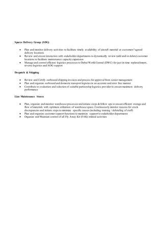 Spares Delivery Group (SDG)
 Plan and monitor delivery activities to facilitate timely availability of aircraft material at customers? agreed
delivery locations
 Review and ensure interaction with stakeholder departments to dynamically review (add and/or delete) customer
locations to facilitate maintenance capacity expansion
 Manage and control efficient logistics processes to Dubai World Central (DWC) for just-in-time replenishment,
reverse logistics and AOG support
Despatch & Shipping
 Review and Certify outbound shipping invoices and process for approval from senior management
 Plan and organize outbound and domestic transport logistics in an accurate and error free manner
 Contribute to evaluation and selection of suitable partnership logistics provider to ensure maximum delivery
performance
Line Maintenance Stores
 Plan, organize and monitor warehouse processes and initiate steps &follow ups to ensure efficient storage and
flow of materials with optimum utilization of warehouse space. Continuously monitor reasons for stock
discrepancies and initiate steps to minimize specific causes (including training / debriefing of staff)
 Plan and organize customer support functions to maximize support to stakeholder departments
 Organize and Maintain control of all Fly Away Kit (FAK) related activities
 