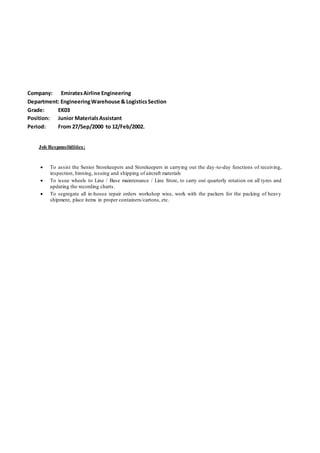Company: EmiratesAirline Engineering
Department: EngineeringWarehouse & LogisticsSection
Grade: EK03
Position: Junior MaterialsAssistant
Period: From 27/Sep/2000 to 12/Feb/2002.
Job Responsibilities:
 To assist the Senior Storekeepers and Storekeepers in carrying out the day-to-day functions of receiving,
inspection, binning, issuing and shipping of aircraft materials
 To issue wheels to Line / Base maintenance / Line Store, to carry out quarterly rotation on all tyres and
updating the recording charts.
 To segregate all in-house repair orders workshop wise, work with the packers for the packing of heavy
shipment, place items in proper containers/cartons, etc.
 