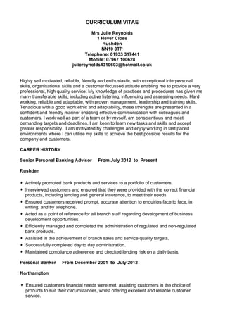 CURRICULUM VITAE
Mrs Julie Reynolds
1 Hever Close
Rushden
NN10 0TP
Telephone: 01933 317441
Mobile: 07967 100628
juliereynolds4310603@hotmail.co.uk
Highly self motivated, reliable, friendly and enthusiastic, with exceptional interpersonal
skills, organisational skills and a customer focussed attitude enabling me to provide a very
professional, high quality service. My knowledge of practices and procedures has given me
many transferable skills, including active listening, influencing and assessing needs. Hard
working, reliable and adaptable, with proven management, leadership and training skills.
Tenacious with a good work ethic and adaptability, these strengths are presented in a
confident and friendly manner enabling effective communication with colleagues and
customers. I work well as part of a team or by myself, am conscientious and meet
demanding targets and deadlines. I am keen to learn new tasks and skills and accept
greater responsibility. I am motivated by challenges and enjoy working in fast paced
environments where I can utilise my skills to achieve the best possible results for the
company and customers.
CAREER HISTORY
Senior Personal Banking Advisor From July 2012 to Present
Rushden
• Actively promoted bank products and services to a portfolio of customers.
• Interviewed customers and ensured that they were provided with the correct financial
products, including lending and general insurance, to meet their needs.
• Ensured customers received prompt, accurate attention to enquiries face to face, in
writing, and by telephone.
• Acted as a point of reference for all branch staff regarding development of business
development opportunities.
• Efficiently managed and completed the administration of regulated and non-regulated
bank products.
• Assisted in the achievement of branch sales and service quality targets.
• Successfully completed day to day administration.
• Maintained compliance adherence and checked lending risk on a daily basis.
Personal Banker From December 2001 to July 2012
Northampton
• Ensured customers financial needs were met, assisting customers in the choice of
products to suit their circumstances, whilst offering excellent and reliable customer
service.
 