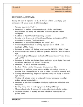 Shruthi G.K
Page 1 of 6
PROFESSIONAL SUMMARY:
Having 2.0 years of experience in IGATE Global Solutions , developing java
applications with respect to Java & J2EE technologies.
 Technical expertise in C , C++.
 Responsible for analysis of system requirements , design , development,
implementation ,unit testing and enforcement of best practices for software
development .
 Good hold on Object Oriented Programming Concepts.
 Expertise in the development of Object Oriented business applications and Web
applications by applying Core java concepts .
 Experienced in Web based technologies like Servlets , JSP.
 Worked with implementation of scripting languages such as HTML , CSS ,
JavaScript , XML, Jquery.
 Experience in working with database technologies like MYSQL , JDBC , Oracle.
 Possessed experience in working with web application servers like Tomcat and Web
logic.
 Worked with Project Management tool such as Maven and Version Control System
such as SVN.
 Experience in Working with Business Layer Application such as Spring Framework
and acquired knowledge with the MVC Architecture.
 Experience in ORM tool such as Hibernate.
 Excellent Written , Verbal , Presentation Communication skills.
 Responsible for analyzing current practices, policies and solutions to present or
determine best courses of actions in terms of solving ever-evolving customer needs.
 Working and understanding the product capabilities really well enough to make the
right decisions.
 Working with technical writers to continuously improve documentation and get
updated with the latest technology.
 Experience in developing applications to changing requirements and effective time
management.
 Providing timely status on work in progress to the Project Manager.
 Mentor and assist other developers with meeting client needs and other projects.
 Successful experience of working both team & individual environments with
positive results.
Shruthi G.K Mobile : +91 8008026563
Email: shruthigrao12@gmail.com
shruthigrao91@gmail.com
 