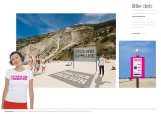 PLEASE NOTE: Out of respect to all the agencies that I’ve worked at, all work shown is confidential. Please do not copy or share. Thank you.
Cancer Research UK
Practice Safe Sun
Outdoor awareness - places, such as
the beach, where you need maximum
protection. Free giveaways and
advice. Plus permanent promotional
wristband dispenser.
little debCONCEPTUAL DESIGNER
Art Direction Arnoldklp
 