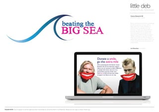 PLEASE NOTE: Out of respect to all the agencies that I’ve worked at, all work shown is confidential. Please do not copy or share. Thank you.
Cancer Research UK
Beating the Big C (Sea)
little debCONCEPTUAL DESIGNER
Ronan and Richard had the challenge
of swimming the Irish Sea, with a
little help from 5 other friends, to
raise money for people who are
already on their own extraordinary
journey. We wanted to encourage
as much support as possible and
asked if you could donate an online
‘SMILE’ costing £1 or go the ‘EXTRA
MILE’ by buying the Cancer Research
pedometer and either swim, cycle, run
or even walk that extra bit further to
raise money.
Art Direction Arnoldklp
 