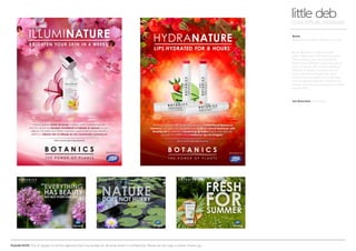 PLEASE NOTE: Out of respect to all the agencies that I’ve worked at, all work shown is confidential. Please do not copy or share. Thank you.
Boots
Awareness of Boots Botanics range
little debCONCEPTUAL DESIGNER
Art Direction Arnoldklp
Boots Botanics range is made
with a little help from Kew Gardens.
They extract natural ingredients
from many different plants to use in
their products. We visited the Royal
Botanic Gardens to take some of
these beautiful images (for their
monthly social posts on Facebook)
and combined specific botanics to
design intricate backgrounds for their
instore POS.
 