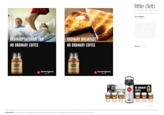 PLEASE NOTE: Out of respect to all the agencies that I’ve worked at, all work shown is confidential. Please do not copy or share. Thank you.
Douwe Egberts
Press/Sampling
little debCONCEPTUAL DESIGNER
Design Arnoldklp
Douwe Egberts pride themselves on
their 260 years of coffee craft and
knowledge including their unique
‘No Ordinary’ jar. By adding their
‘No ordinary coffee’ to ordinary
daily events made ‘coffee time’
that bit more special. Press ads,
POS (including online banners) and
sampling ideas were created.
Press Press
Sampling
 