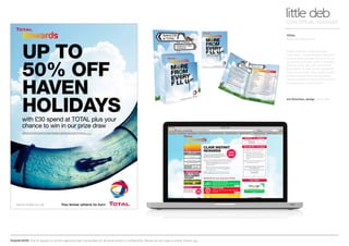 PLEASE NOTE: Out of respect to all the agencies that I’ve worked at, all work shown is confidential. Please do not copy or share. Thank you.
TOTAL
Rewards programme
little debCONCEPTUAL DESIGNER
Art Direction, design Arnoldklp
TOTAL wanted to reward loyal
customers - so we design a ‘Reward’
scheme that allowed them to build
up points and even enter a monthly
prize draw to win, with every £30
they spent on fuel and/or groceries.
They could check their points online
and exchange them for Rewards.
Local businesses around the country
participated in the scheme.
UP TO
50% OFF
HAVEN
HOLIDAYSwith £30 spend at TOTAL plus your
chance to win in our prize draw
Spend £30 in one transaction on fuel and/or in store (excluding tobacco, E-top up and Lottery products) until 4 January 2011.
Partner offers valid until 31 January 2011 with exceptions. Age restrictions apply. See full details in leaflet or at www.total-rewards.co.uk.
 