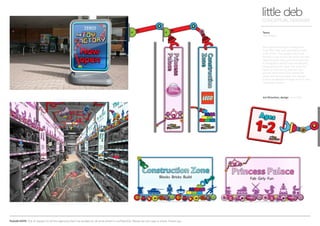 PLEASE NOTE: Out of respect to all the agencies that I’ve worked at, all work shown is confidential. Please do not copy or share. Thank you.
Tesco
Toy factory
little debCONCEPTUAL DESIGNER
Art Direction, design Arnoldklp
Tesco were looking to categorise
their TOY aisle and wanted to have
a bit of fun. The design had to be
flexible to go across all stores and be
appealing to boys, girls and parents!
A navigation device was introduced,
categorising the ‘toys’ not only into
types of toys but by age too. Fun
games and interaction along the
aisles was encouraged. The design
had to be flexible enough to fit in any
‘seasonal’ theme.
 