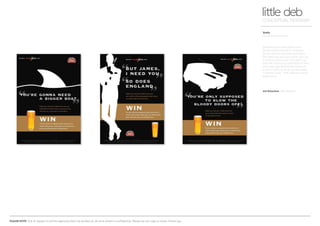 PLEASE NOTE: Out of respect to all the agencies that I’ve worked at, all work shown is confidential. Please do not copy or share. Thank you.
Stella
On trade promotion
little debCONCEPTUAL DESIGNER
Art Direction BD Network
Stella Artois in association with
Studio Artois wanted to combine
forces with an on trade promotion.
The idea was you buy a pint, pick up
a ‘prize scratch card’ and see if you
won the chance to come face to face
with Jaws, get behind the wheel of
a mini in Turin or sit at a poker table
in Monte Carlo - THE ultimate movie
experience.
 