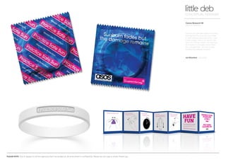 PLEASE NOTE: Out of respect to all the agencies that I’ve worked at, all work shown is confidential. Please do not copy or share. Thank you.
Cancer Research UK
Practice Safe Sun
little debCONCEPTUAL DESIGNER
How do you get teenagers to protect
themselves from the sun and make
it cool? Always use protection…. and
if they forget, help is at hand in the
form of a trendy rubber UV reactive
wrist band. It changes colour when
the rays get high - so time to stay
looking hot instead of burnt.
Art Direction Arnoldklp
 