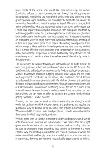 main points of the article and would like help interpreting the author.
Continuing to focus on the assignment,we read through the article,paragraph
by paragraph, highlighting the main points and categorizing them into three
groups: pathos, logos, and ethos.This would later be helpful to him in order to
summarize the article and meet the assignment goals.We read a paragraph at
a time and described what the author was trying to get across to the reader,but
I could have improved by asking his opinion on each main point and there by
further engaged the writer.This questioning technique could have also given him
ideas and material that he could have incorporated into his response.Assisting
an introverted writer in being more vocal when brainstorming or creating an
outline for a paper could prove to be helpful.The writing would provide them
with many good ideas.With the limited experience we have tutoring, we ﬁnd
that it is more effective to ask questions that concentrate on the assignment,
rather than ones that are personal in nature.Additionally,many introverts do not
enjoy being asked questions about themselves, even if they directly relate to
the assignment.
The interactions between introverts and extroverts can be quite difﬁcult to
overcome; just look at Michael and Fredo Corleone in the 1972 classic The
Godfather.Michael is clearly an introvert,while Fredo is obviously an extrovert.
Michael disapproves of Fredo’s outgoing behavior in Las Vegas, and this leads
to disagreement. Eventually, in the sequel, The Godfather Part II, Fredo’s
activities result in an attempt on Michael’s life.Michael discovers this and gives
the order to leave Fredo ﬂoating downstream.Although experiences like this are
at least somewhat uncommon in the Writing Center, tension on a much lesser
scale still occurs between introverts and extroverts. If we recognize our own
personalities, we can make an effort to adapt to the writer’s needs without
getting “wacked.”Truschel clariﬁes:
Knowing our own type can assist us with understanding our strengths, what
works for us, how we think through issues and problems, and resolve the
question of why we behave as we do, rather than criticize our own behaviors.
We can use MBTI to better understand people and provide some rationale for
the manner in which they interface with us.
We fully agree with Dr.Truschel in respect to understanding ourselves. If we do
not know ourselves, how are we to know others? We believe that the insight
given to us by understanding our own motivators and personality traits can
be used to understand those around us, thus catering to the writer in a more
effective way and creating a comfortable and relaxed environment where the
writer may willfully and happily retain the knowledge to improve their writing.
In the process,they may also learn the most valuable lesson that we try writing.
10
 