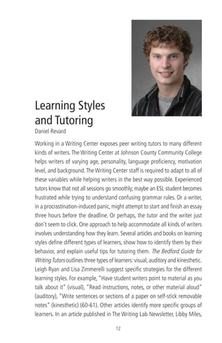 Learning Styles
and Tutoring
Daniel Revard
Working in a Writing Center exposes peer writing tutors to many different
kinds of writers. The Writing Center at Johnson County Community College
helps writers of varying age, personality, language proﬁciency, motivation
level, and background.The Writing Center staff is required to adapt to all of
these variables while helping writers in the best way possible. Experienced
tutors know that not all sessions go smoothly; maybe an ESL student becomes
frustrated while trying to understand confusing grammar rules. Or a writer,
in a procrastination-induced panic, might attempt to start and ﬁnish an essay
three hours before the deadline. Or perhaps, the tutor and the writer just
don’t seem to click. One approach to help accommodate all kinds of writers
involves understanding how they learn. Several articles and books on learning
styles deﬁne different types of learners, show how to identify them by their
behavior, and explain useful tips for tutoring them. The Bedford Guide for
WritingTutors outlines three types of learners:visual,auditory and kinesthetic.
Leigh Ryan and Lisa Zimmerelli suggest speciﬁc strategies for the different
learning styles. For example, “Have student writers point to material as you
talk about it” (visual), “Read instructions, notes, or other material aloud”
(auditory), “Write sentences or sections of a paper on self-stick removable
notes” (kinesthetic) (60-61). Other articles identify more speciﬁc groups of
learners. In an article published in The Writing Lab Newsletter, Libby Miles,
12
 