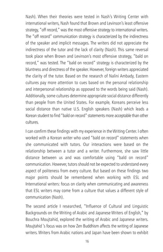 Nash). When their theories were tested in Nash’s Writing Center with
international writers, Nash found that Brown and Levinson’s least offensive
strategy,“off record,” was the most offensive strategy to international writers.
The “off record” communication strategy is characterized by the indirectness
of the speaker and implicit messages. The writers did not appreciate the
indirectness of the tutor and the lack of clarity (Nash). This same reversal
took place when Brown and Levinson’s most offensive strategy, “bald on
record,” was tested. The “bald on record” strategy is characterized by the
bluntness and directness of the speaker. However, foreign writers appreciated
the clarity of the tutor. Based on the research of Nalini Ambady, Eastern
cultures pay more attention to cues based on the personal relationship
and interpersonal relationship as opposed to the words being said (Nash).
Additionally, some cultures determine appropriate social distance differently
than people from the United States. For example, Koreans perceive less
social distance than native U.S. English speakers (Nash) which leads a
Korean student to ﬁnd“bald on record”statements more acceptable than other
cultures.
I can conﬁrm these ﬁndings with my experience in theWriting Center. I often
worked with a Korean writer who used “bald on record” statements when
she communicated with tutors. Our interactions were based on the
relationship between a tutor and a writer. Furthermore, she saw little
distance between us and was comfortable using “bald on record”
communication. However, tutors should not be expected to understand every
aspect of politeness from every culture. But based on these ﬁndings two
major points should be remembered when working with ESL and
International writers: focus on clarity when communicating and awareness
that ESL writers may come from a culture that values a different style of
communication (Nash).
The second article I researched, “Inﬂuence of Cultural and Linguistic
Backgrounds on the Writing of Arabic and Japanese Writers of English,” by
Bouchra Moujtahid, explored the writing of Arabic and Japanese writers.
Moujtahid ‘s focus was on how Zen Buddhism affects the writing of Japanese
writers. Writers from Arabic nations and Japan have been shown to exhibit
16
 