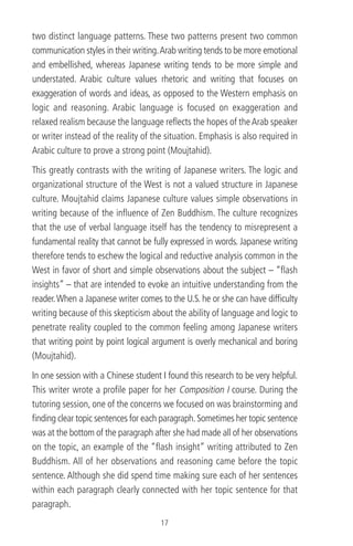 two distinct language patterns. These two patterns present two common
communication styles in their writing.Arab writing tends to be more emotional
and embellished, whereas Japanese writing tends to be more simple and
understated. Arabic culture values rhetoric and writing that focuses on
exaggeration of words and ideas, as opposed to the Western emphasis on
logic and reasoning. Arabic language is focused on exaggeration and
relaxed realism because the language reﬂects the hopes of theArab speaker
or writer instead of the reality of the situation. Emphasis is also required in
Arabic culture to prove a strong point (Moujtahid).
This greatly contrasts with the writing of Japanese writers. The logic and
organizational structure of the West is not a valued structure in Japanese
culture. Moujtahid claims Japanese culture values simple observations in
writing because of the inﬂuence of Zen Buddhism. The culture recognizes
that the use of verbal language itself has the tendency to misrepresent a
fundamental reality that cannot be fully expressed in words. Japanese writing
therefore tends to eschew the logical and reductive analysis common in the
West in favor of short and simple observations about the subject – “ﬂash
insights” – that are intended to evoke an intuitive understanding from the
reader.When a Japanese writer comes to the U.S. he or she can have difﬁculty
writing because of this skepticism about the ability of language and logic to
penetrate reality coupled to the common feeling among Japanese writers
that writing point by point logical argument is overly mechanical and boring
(Moujtahid).
In one session with a Chinese student I found this research to be very helpful.
This writer wrote a proﬁle paper for her Composition I course. During the
tutoring session, one of the concerns we focused on was brainstorming and
ﬁnding clear topic sentences for each paragraph.Sometimes her topic sentence
was at the bottom of the paragraph after she had made all of her observations
on the topic, an example of the “ﬂash insight” writing attributed to Zen
Buddhism. All of her observations and reasoning came before the topic
sentence. Although she did spend time making sure each of her sentences
within each paragraph clearly connected with her topic sentence for that
paragraph.
17
 