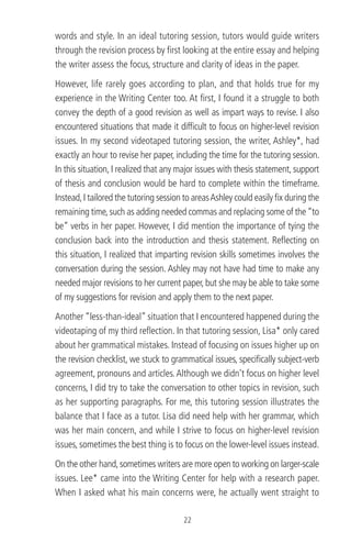 words and style. In an ideal tutoring session, tutors would guide writers
through the revision process by ﬁrst looking at the entire essay and helping
the writer assess the focus, structure and clarity of ideas in the paper.
However, life rarely goes according to plan, and that holds true for my
experience in the Writing Center too. At ﬁrst, I found it a struggle to both
convey the depth of a good revision as well as impart ways to revise. I also
encountered situations that made it difﬁcult to focus on higher-level revision
issues. In my second videotaped tutoring session, the writer, Ashley*, had
exactly an hour to revise her paper, including the time for the tutoring session.
In this situation, I realized that any major issues with thesis statement, support
of thesis and conclusion would be hard to complete within the timeframe.
Instead,I tailored the tutoring session to areasAshley could easily ﬁx during the
remaining time,such as adding needed commas and replacing some of the“to
be” verbs in her paper. However, I did mention the importance of tying the
conclusion back into the introduction and thesis statement. Reﬂecting on
this situation, I realized that imparting revision skills sometimes involves the
conversation during the session. Ashley may not have had time to make any
needed major revisions to her current paper, but she may be able to take some
of my suggestions for revision and apply them to the next paper.
Another “less-than-ideal” situation that I encountered happened during the
videotaping of my third reﬂection. In that tutoring session, Lisa* only cared
about her grammatical mistakes. Instead of focusing on issues higher up on
the revision checklist, we stuck to grammatical issues, speciﬁcally subject-verb
agreement, pronouns and articles.Although we didn’t focus on higher level
concerns, I did try to take the conversation to other topics in revision, such
as her supporting paragraphs. For me, this tutoring session illustrates the
balance that I face as a tutor. Lisa did need help with her grammar, which
was her main concern, and while I strive to focus on higher-level revision
issues, sometimes the best thing is to focus on the lower-level issues instead.
On the other hand,sometimes writers are more open to working on larger-scale
issues. Lee* came into the Writing Center for help with a research paper.
When I asked what his main concerns were, he actually went straight to
22
 