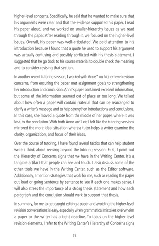 higher-level concerns. Speciﬁcally, he said that he wanted to make sure that
his arguments were clear and that the evidence supported his paper. I read
his paper aloud, and we worked on smaller-hierarchy issues as we read
through the paper.After reading through it, we focused on the higher-level
issues. Overall, his paper was well-articulated. We paid attention to his
introduction because I found that a quote he used to support his argument
was actually confusing and possibly conﬂicted with his thesis statement. I
suggested that he go back to his source material to double check the meaning
and to consider revising that section.
In another recent tutoring session,I worked withAnne* on higher-level revision
concerns, from ensuring the paper met assignment goals to strengthening
her introduction and conclusion.Anne’s paper contained excellent information,
but some of the information seemed out of place or too long. We talked
about how often a paper will contain material that can be rearranged to
clarify a writer’s message and to help strengthen introductions and conclusions.
In this case, she moved a quote from the middle of her paper, where it was
lost, to the conclusion.With bothAnne and Lee, I felt like the tutoring sessions
mirrored the more ideal situation where a tutor helps a writer examine the
clarity, organization, and focus of their ideas.
Over the course of tutoring, I have found several tactics that can help student
writers think about revising beyond the tutoring session. First, I point out
the Hierarchy of Concerns signs that we have in the Writing Center. It’s a
tangible artifact that people can see and touch. I also discuss some of the
other tools we have in the Writing Center, such as the Editor software.
Additionally, I mention strategies that work for me, such as reading the paper
out loud or going sentence by sentence to see if each one makes sense. I
will also stress the importance of a strong thesis statement and how each
paragraph and the conclusion should work to support that thesis.
In summary,for me to get caught editing a paper and avoiding the higher-level
revision conversations is easy,especially when grammatical mistakes overwhelm
a paper or the writer has a tight deadline. To focus on the higher-level
revision elements, I refer to theWriting Center’s Hierarchy of Concerns signs
23
 