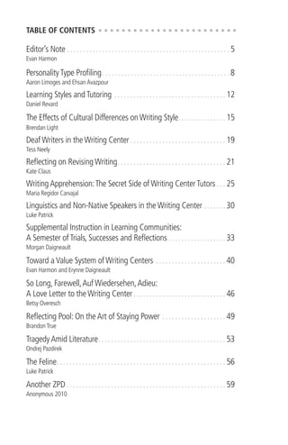 3
TABLE OF CONTENTS
Editor’s Note . . . . . . . . . . . . . . . . . . . . . . . . . . . . . . . . . . . . . . . . . . . . . . . . . . . 5
Evan Harmon
Personality Type Proﬁling. . . . . . . . . . . . . . . . . . . . . . . . . . . . . . . . . . . . . . . . 8
Aaron Limoges and Ehsan Avazpour
Learning Styles and Tutoring . . . . . . . . . . . . . . . . . . . . . . . . . . . . . . . . . . . 12
Daniel Revard
The Effects of Cultural Differences on Writing Style. . . . . . . . . . . . . . . 15
Brendan Light
Deaf Writers in the Writing Center . . . . . . . . . . . . . . . . . . . . . . . . . . . . . . 19
Tess Neely
Reﬂecting on Revising Writing. . . . . . . . . . . . . . . . . . . . . . . . . . . . . . . . . . 21
Kate Claus
Writing Apprehension:The Secret Side of Writing Center Tutors . . . 25
Maria Regidor Carvajal
Linguistics and Non-Native Speakers in the Writing Center . . . . . . . 30
Luke Patrick
Supplemental Instruction in Learning Communities:
A Semester of Trials, Successes and Reﬂections . . . . . . . . . . . . . . . . . . 33
Morgan Daigneault
Toward a Value System of Writing Centers . . . . . . . . . . . . . . . . . . . . . . 40
Evan Harmon and Erynne Daigneault
So Long, Farewell,Auf Wiedersehen,Adieu:
A Love Letter to the Writing Center . . . . . . . . . . . . . . . . . . . . . . . . . . . . . 46
Betsy Overesch
Reﬂecting Pool: On the Art of Staying Power . . . . . . . . . . . . . . . . . . . . 49
Brandon True
Tragedy Amid Literature. . . . . . . . . . . . . . . . . . . . . . . . . . . . . . . . . . . . . . . . 53
Ondrej Pazdirek
The Feline. . . . . . . . . . . . . . . . . . . . . . . . . . . . . . . . . . . . . . . . . . . . . . . . . . . . . 56
Luke Patrick
Another ZPD. . . . . . . . . . . . . . . . . . . . . . . . . . . . . . . . . . . . . . . . . . . . . . . . . . 59
Anonymous 2010
 