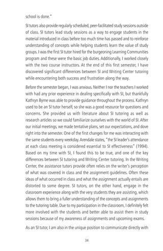 school is done.”
SI tutors also provide regularly scheduled,peer-facilitated study sessions outside
of class. SI tutors lead study sessions as a way to engage students in the
material introduced in class before too much time has passed and to reinforce
understanding of concepts while helping students learn the value of study
groups. I was the ﬁrst SI tutor hired for the burgeoning Learning Communities
program and these were the basic job duties. Additionally, I worked closely
with the two course instructors. At the end of this ﬁrst semester, I have
discovered signiﬁcant differences between SI and Writing Center tutoring
while encountering both success and frustration along the way.
Before the semester began, I was anxious. Neither I nor the teachers I worked
with had any prior experience in dealing speciﬁcally with SI, but thankfully
Kathryn Byrne was able to provide guidance throughout the process. Kathryn
used to be an SI tutor herself, so she was a good resource for questions and
concerns. She provided us with literature about SI tutoring as well as
research articles so we could familiarize ourselves with the world of SI.After
our initial meetings, we made tentative plans, set our expectations, and dove
right into the semester. One of the ﬁrst changes for me was interacting with
the same students every weekday.Arendale states,“the SI leader’s attendance
at each class meeting is considered essential to SI effectiveness” (1994).
Based on my time with SI, I found this to be true, and one of the key
differences between SI tutoring and Writing Center tutoring. In the Writing
Center, the assistance tutors provide often relies on the writer’s perception
of what was covered in class and the assignment guidelines. Often these
ideas of what occurred in class and what the assignment actually entails are
distorted to some degree. SI tutors, on the other hand, engage in the
classroom experience along with the very students they are assisting, which
allows them to bring a fuller understanding of the concepts and assignments
to the tutoring table. Due to my participation in the classroom, I deﬁnitely felt
more involved with the students and better able to assist them in study
sessions because of my awareness of assignments and upcoming exams.
As an SI tutor, I am also in the unique position to communicate directly with
34
 