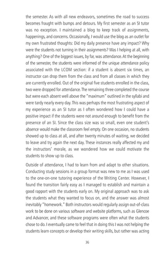 the semester. As with all new endeavors, sometimes the road to success
becomes fraught with bumps and detours. My ﬁrst semester as an SI tutor
was no exception. I maintained a blog to keep track of assignments,
happenings, and concerns. Occasionally, I would use the blog as an outlet for
my own frustrated thoughts: Did my daily presence have any impact? Why
were the students not turning in their assignments? Was I helping at all, with
anything? One of the biggest issues, by far, was attendance.At the beginning
of the semester, the students were informed of the unique attendance policy
associated with the LCOM section: if a student is absent six times, an
instructor can drop them from the class and from all classes in which they
are currently enrolled. Out of the original ﬁve students enrolled in the class,
two were dropped for attendance.The remaining three completed the course
but were each absent well above the “maximum” outlined in the syllabi and
were tardy nearly every day.This was perhaps the most frustrating aspect of
my experience as an SI tutor as I often wondered how I could have a
positive impact if the students were not around enough to beneﬁt from the
presence of an SI. Since the class size was so small, even one student’s
absence would make the classroom feel empty. On one occasion, no students
showed up to class at all, and after twenty minutes of waiting, we decided
to leave and try again the next day. These instances really affected my and
the instructors’ morale, as we wondered how we could motivate the
students to show up to class.
Outside of attendance, I had to learn from and adapt to other situations.
Conducting study sessions in a group format was new to me as I was used
to the one-on-one tutoring experience of the Writing Center. However, I
found the transition fairly easy as I managed to establish and maintain a
good rapport with the students early on. My original approach was to ask
the students what they wanted to focus on, and the answer was almost
inevitably “homework.” Both instructors would regularly assign out-of-class
work to be done on various software and website platforms, such as Glencoe
and Advancer, and these software programs were often what the students
chose to do. I eventually came to feel that in doing this I was not helping the
students learn concepts or develop their writing skills, but rather was acting
36
 