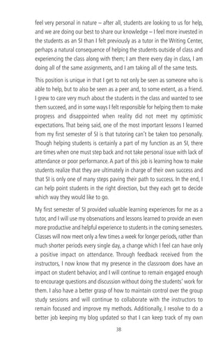 feel very personal in nature – after all, students are looking to us for help,
and we are doing our best to share our knowledge – I feel more invested in
the students as an SI than I felt previously as a tutor in the Writing Center,
perhaps a natural consequence of helping the students outside of class and
experiencing the class along with them; I am there every day in class, I am
doing all of the same assignments, and I am taking all of the same tests.
This position is unique in that I get to not only be seen as someone who is
able to help, but to also be seen as a peer and, to some extent, as a friend.
I grew to care very much about the students in the class and wanted to see
them succeed, and in some ways I felt responsible for helping them to make
progress and disappointed when reality did not meet my optimistic
expectations. That being said, one of the most important lessons I learned
from my ﬁrst semester of SI is that tutoring can’t be taken too personally.
Though helping students is certainly a part of my function as an SI, there
are times when one must step back and not take personal issue with lack of
attendance or poor performance.A part of this job is learning how to make
students realize that they are ultimately in charge of their own success and
that SI is only one of many steps paving their path to success. In the end, I
can help point students in the right direction, but they each get to decide
which way they would like to go.
My ﬁrst semester of SI provided valuable learning experiences for me as a
tutor, and I will use my observations and lessons learned to provide an even
more productive and helpful experience to students in the coming semesters.
Classes will now meet only a few times a week for longer periods, rather than
much shorter periods every single day, a change which I feel can have only
a positive impact on attendance. Through feedback received from the
instructors, I now know that my presence in the classroom does have an
impact on student behavior, and I will continue to remain engaged enough
to encourage questions and discussion without doing the students’ work for
them. I also have a better grasp of how to maintain control over the group
study sessions and will continue to collaborate with the instructors to
remain focused and improve my methods. Additionally, I resolve to do a
better job keeping my blog updated so that I can keep track of my own
38
 