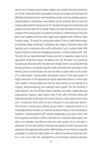 recent rise of democratized student bodies and student-focused institutions
out of the historically elitist and product-focused university and illustrates the
difﬁculty that both feminism and theWriting Center must face and the patience
required before a satisfactory reconciliation can be achieved. But we must not
simply understand the mechanics of this situation through mere distinction and
analysis and then dust off our hands. Rather, we must continue on and use our
analysis of the varying parts of academia to build an understanding of how the
parts work together and how they might work together best. Professor Mary
Trachsel writes, “It would be unfortunate indeed if the so-called feminization
of teaching simply reinforced a dichotomy that aligns a feminine ethos with
teaching and a masculine ethos with scholarship. Such a system holds little
hope for those of us who are struggling to discover a uniﬁed academic self”(42).
The error of our male-dominated history was not its masculine values, but its
oppression of feminine values. To idealize one over the other is to caricature
humanity as well as the self to the detriment of both.There is no wholly feminine
female and there is no wholly masculine male,and neither the university nor the
Writing Center should choose one over the other or place either at the center
of its value system. Unfortunately, the present nature of the value system in
higher education is the oppositional duality illustrated above in which each
value system is being pushed out into the other domain as an attempt at a
singular, all-encompassing and universal value system. This has resulted in
some domains, like the Writing Center, teaching, and other student-focused
organizations, having a value system more in line with a feminine ethos and
other domains like scholarship and research having a value system more in line
with a masculine ethos with no real uniﬁcation in any particular domain.
The manner in which value systems are put forth in academia results in an
essentially either/or answer on a domain-by-domain basis.In this environment,
Trachsel’s “uniﬁed academic self” remains perpetually out of reach. One is still
free to operate according to either a feminine or a masculine value system, but
when one operates according to only one value system, he or she loses a
dimension of one’s self,and he or she does not operate as well in domains that
operate on the opposing value system.Alternatively, one can choose to operate
according to a particular value system on a domain-by-domain basis, but then
he or she must suffer the schizophrenia of continually switching between
42
 