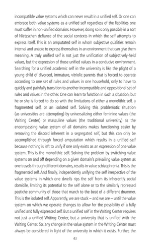 incompatible value systems which can never result in a uniﬁed self. Or one can
embrace both value systems as a uniﬁed self regardless of the liabilities one
must suffer in non-uniﬁed domains.However,doing so is only possible in a sort
of Nietzschen deﬁance of the social contexts in which the self attempts to
express itself. This is an amputated self in whom subjective qualities remain
internal and unable to express themselves in an environment that can give them
meaning. A truly uniﬁed self is not just the uniﬁcation of subjectively-held
values, but the expression of those uniﬁed values in a conducive environment.
Searching for a uniﬁed academic self in the university is like the plight of a
young child of divorced, immature, vitriolic parents that is forced to operate
according to one set of rules and values in one household, only to have to
quickly and painfully transition to another incompatible and oppositional set of
rules and values in the other. One can learn to function in such a situation, but
he or she is forced to do so with the limitations of either a monolithic self, a
fragmented self, or an isolated self. Solving this problematic situation
(as universities are attempting) by universalizing either feminine values (the
Writing Center) or masculine values (the traditional university) as the
encompassing value system of all domains makes functioning easier by
removing the discord inherent in a segregated self, but this can only be
accomplished through forced amputation which results in a uniﬁed self
because nothing is left to unify if one only exists as an expression of one value
system. This is the monolithic self. Solving the problem by switching value
systems on and off depending on a given domain’s prevailing value system as
one travels through different domains,results in value schizophrenia.This is the
fragmented self.And ﬁnally, independently unifying the self irrespective of the
value systems in which one dwells rips the self from its inherently social
domicile, limiting its potential to the self alone or to the similarly repressed
pastiche community of those that march to the beat of a different drummer.
This is the isolated self.Apparently, we are stuck – and we are – until the value
system on which we operate changes to allow for the possibility of a fully
uniﬁed and fully expressed self.But a uniﬁed self in theWriting Center requires
not just a uniﬁed Writing Center, but a university that is uniﬁed with the
Writing Center. So, any change in the value system in the Writing Center must
always be considered in light of the university in which it exists. Further, the
43
 