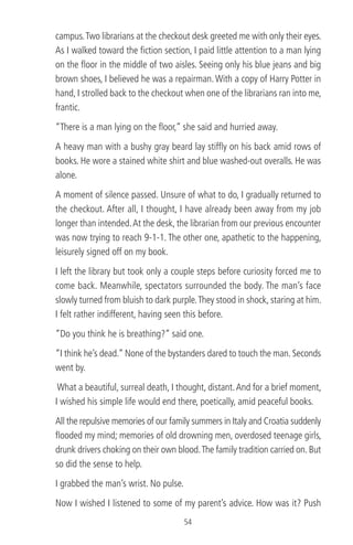 campus.Two librarians at the checkout desk greeted me with only their eyes.
As I walked toward the ﬁction section, I paid little attention to a man lying
on the ﬂoor in the middle of two aisles. Seeing only his blue jeans and big
brown shoes, I believed he was a repairman. With a copy of Harry Potter in
hand, I strolled back to the checkout when one of the librarians ran into me,
frantic.
“There is a man lying on the ﬂoor,” she said and hurried away.
A heavy man with a bushy gray beard lay stifﬂy on his back amid rows of
books. He wore a stained white shirt and blue washed-out overalls. He was
alone.
A moment of silence passed. Unsure of what to do, I gradually returned to
the checkout. After all, I thought, I have already been away from my job
longer than intended.At the desk, the librarian from our previous encounter
was now trying to reach 9-1-1. The other one, apathetic to the happening,
leisurely signed off on my book.
I left the library but took only a couple steps before curiosity forced me to
come back. Meanwhile, spectators surrounded the body. The man’s face
slowly turned from bluish to dark purple.They stood in shock, staring at him.
I felt rather indifferent, having seen this before.
“Do you think he is breathing?” said one.
“I think he’s dead.” None of the bystanders dared to touch the man. Seconds
went by.
What a beautiful, surreal death, I thought, distant.And for a brief moment,
I wished his simple life would end there, poetically, amid peaceful books.
All the repulsive memories of our family summers in Italy and Croatia suddenly
ﬂooded my mind; memories of old drowning men, overdosed teenage girls,
drunk drivers choking on their own blood.The family tradition carried on. But
so did the sense to help.
I grabbed the man’s wrist. No pulse.
Now I wished I listened to some of my parent’s advice. How was it? Push
54
 